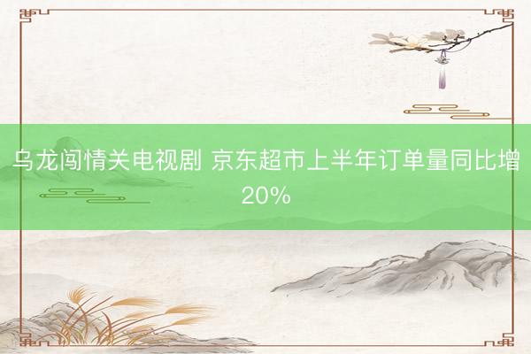 乌龙闯情关电视剧 京东超市上半年订单量同比增20%