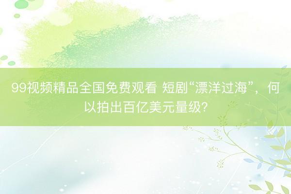 99视频精品全国免费观看 短剧“漂洋过海”，何以拍出百亿美元量级？