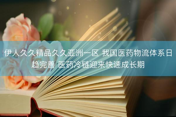 伊人久久精品久久亚洲一区 我国医药物流体系日趋完善 医药冷链迎来快速成长期