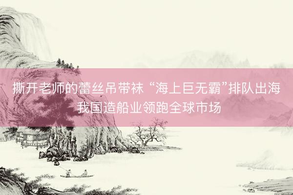 撕开老师的蕾丝吊带袜 “海上巨无霸”排队出海 我国造船业领跑全球市场