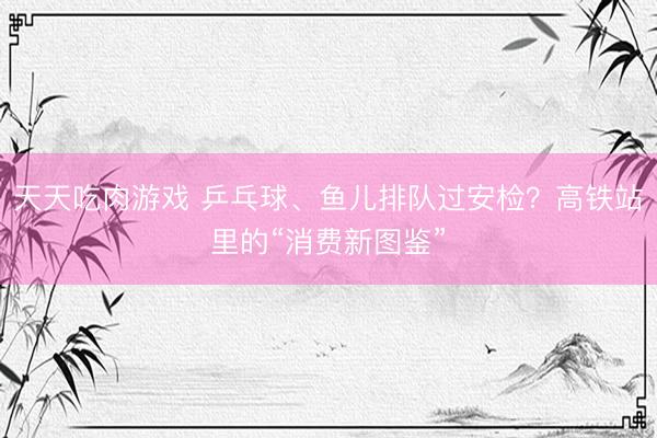 天天吃肉游戏 乒乓球、鱼儿排队过安检？高铁站里的“消费新图鉴”