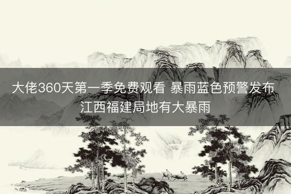大佬360天第一季免费观看 暴雨蓝色预警发布 江西福建局地有大暴雨