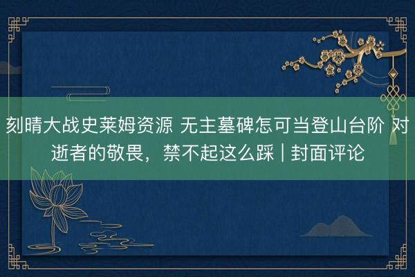 刻晴大战史莱姆资源 无主墓碑怎可当登山台阶 对逝者的敬畏，禁不起这么踩 | 封面评论