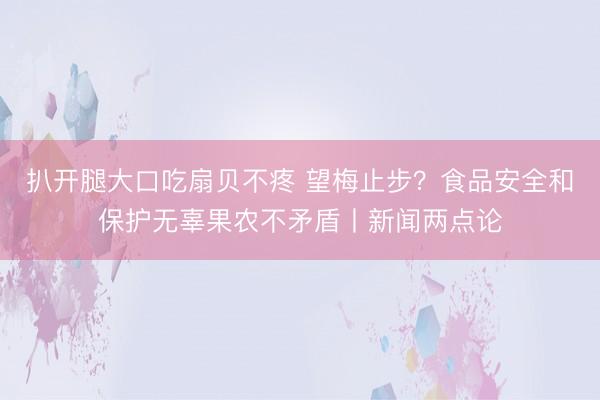扒开腿大口吃扇贝不疼 望梅止步？食品安全和保护无辜果农不矛盾丨新闻两点论