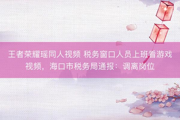 王者荣耀瑶同人视频 税务窗口人员上班看游戏视频，海口市税务局通报：调离岗位