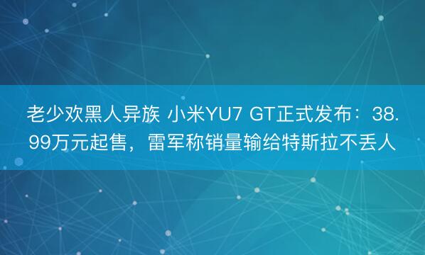 老少欢黑人异族 小米YU7 GT正式发布：38.99万元起售，雷军称销量输给特斯拉不丢人