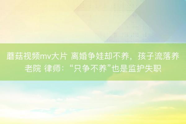 蘑菇视频mv大片 离婚争娃却不养，孩子流落养老院 律师：“只争不养”也是监护失职