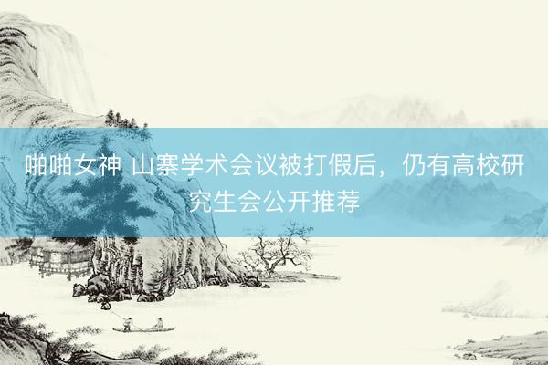 啪啪女神 山寨学术会议被打假后，仍有高校研究生会公开推荐