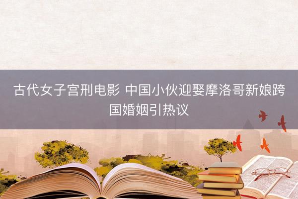 古代女子宫刑电影 中国小伙迎娶摩洛哥新娘跨国婚姻引热议