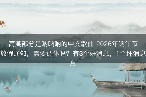 高潮部分是呐呐呐的中文歌曲 2026年端午节放假通知，需要调休吗？有3个好消息，1个坏消息