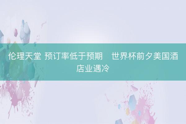 伦理天堂 预订率低于预期　世界杯前夕美国酒店业遇冷