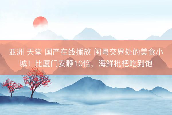 亚洲 天堂 国产在线播放 闽粤交界处的美食小城！比厦门安静10倍，海鲜枇杷吃到饱