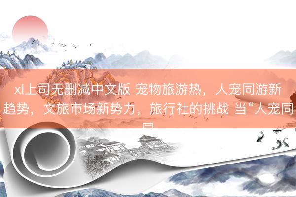 xl上司无删减中文版 宠物旅游热，人宠同游新趋势，文旅市场新势力，旅行社的挑战 当“人宠同
