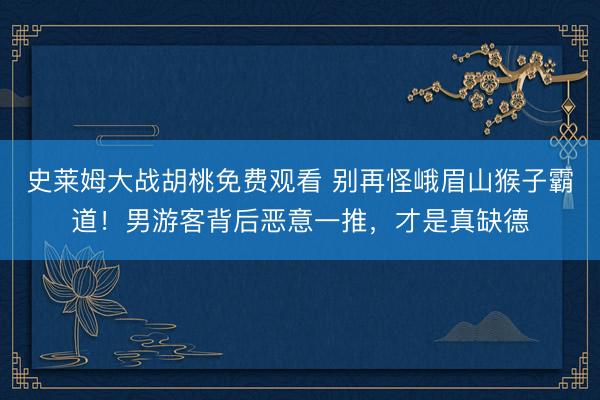史莱姆大战胡桃免费观看 别再怪峨眉山猴子霸道！男游客背后恶意一推，才是真缺德