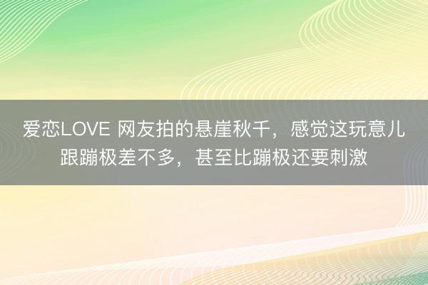 爱恋LOVE 网友拍的悬崖秋千，感觉这玩意儿跟蹦极差不多，甚至比蹦极还要刺激