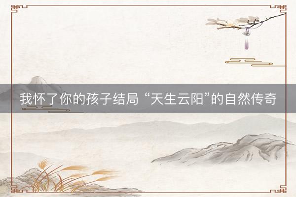 我怀了你的孩子结局 “天生云阳”的自然传奇