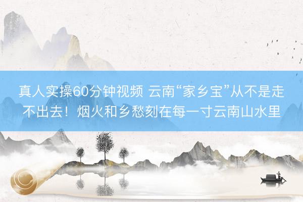 真人实操60分钟视频 云南“家乡宝”从不是走不出去！烟火和乡愁刻在每一寸云南山水里
