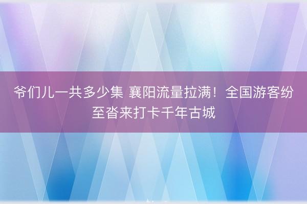 爷们儿一共多少集 襄阳流量拉满！全国游客纷至沓来打卡千年古城