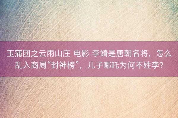 玉蒲团之云雨山庄 电影 李靖是唐朝名将，怎么乱入商周“封神榜”，儿子哪吒为何不姓李？