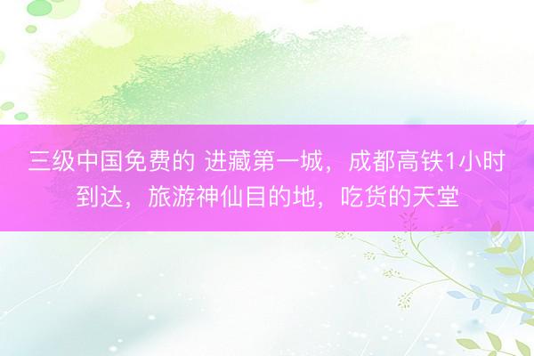 三级中国免费的 进藏第一城，成都高铁1小时到达，旅游神仙目的地，吃货的天堂