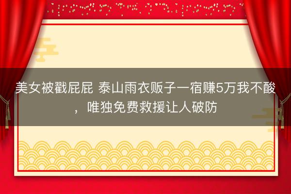 美女被戳屁屁 泰山雨衣贩子一宿赚5万我不酸，唯独免费救援让人破防