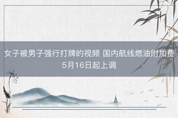 女子被男子强行打牌的视频 国内航线燃油附加费5月16日起上调