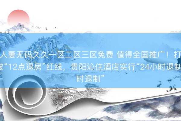 人妻无码久久一区二区三区免费 值得全国推广！打破“12点退房”红线，贵阳沁住酒店实行“24小时退制”