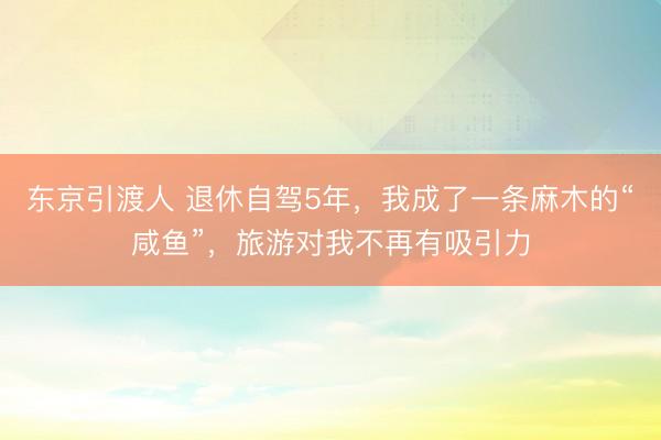 东京引渡人 退休自驾5年，我成了一条麻木的“咸鱼”，旅游对我不再有吸引力