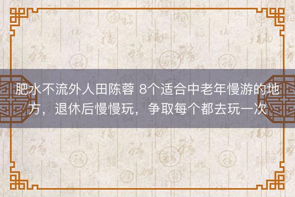 肥水不流外人田陈蓉 8个适合中老年慢游的地方，退休后慢慢玩，争取每个都去玩一次
