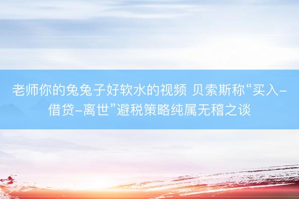 老师你的兔兔子好软水的视频 贝索斯称“买入-借贷-离世”避税策略纯属无稽之谈
