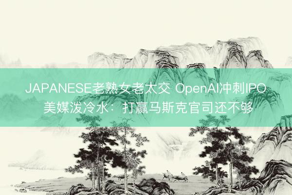 JAPANESE老熟女老太交 OpenAI冲刺IPO 美媒泼冷水：打赢马斯克官司还不够