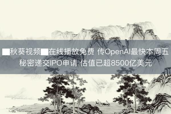 ▇秋葵视频▇在线播放免费 传OpenAI最快本周五秘密递交IPO申请 估值已超8500亿美元