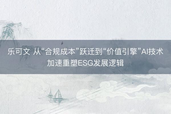 乐可文 从“合规成本”跃迁到“价值引擎”AI技术加速重塑ESG发展逻辑