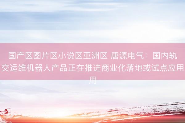 国产区图片区小说区亚洲区 唐源电气：国内轨交运维机器人产品正在推进商业化落地或试点应用