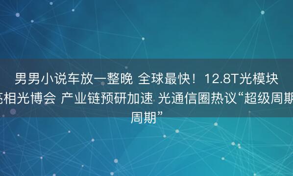 男男小说车放一整晚 全球最快！12.8T光模块亮相光博会 产业链预研加速 光通信圈热议“超级周期”