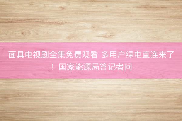 面具电视剧全集免费观看 多用户绿电直连来了！国家能源局答记者问