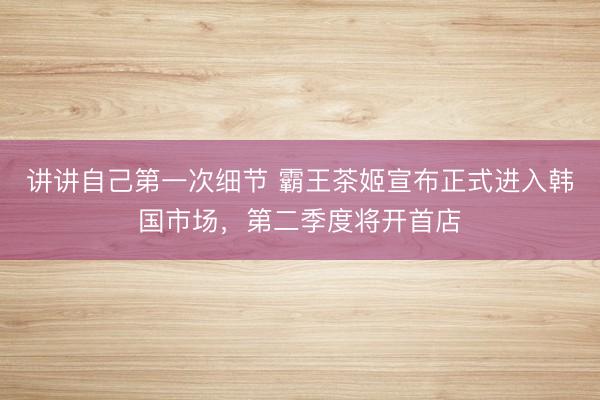 讲讲自己第一次细节 霸王茶姬宣布正式进入韩国市场，第二季度将开首店