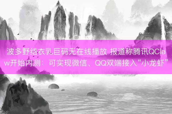 波多野结衣乳巨码无在线播放 报道称腾讯QClaw开始内测：可实现微信、QQ双端接入“小龙虾”