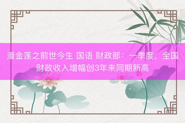 潘金莲之前世今生 国语 财政部：一季度，全国财政收入增幅创3年来同期新高