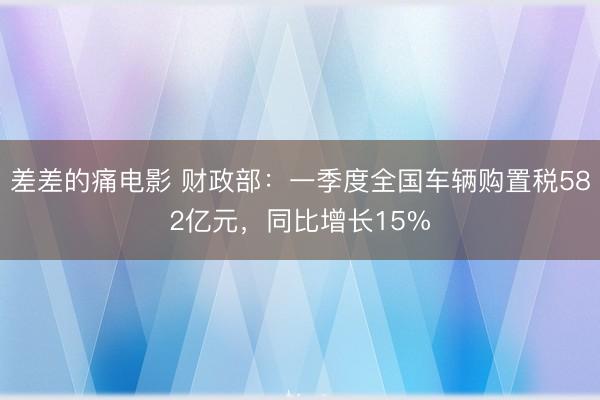 差差的痛电影 财政部：一季度全国车辆购置税582亿元，同比增长15%