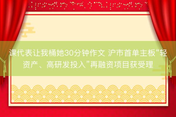 课代表让我桶她30分钟作文 沪市首单主板“轻资产、高研发投入”再融资项目获受理
