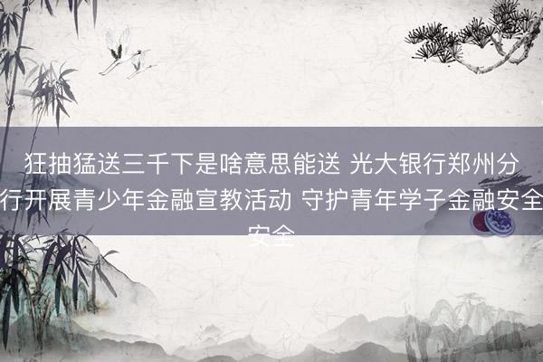 狂抽猛送三千下是啥意思能送 光大银行郑州分行开展青少年金融宣教活动 守护青年学子金融安全