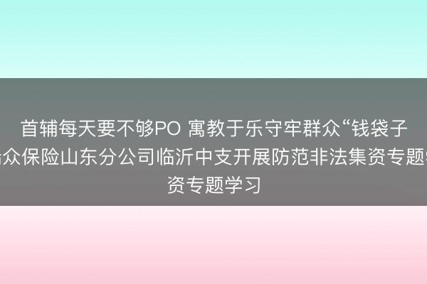 首辅每天要不够PO 寓教于乐守牢群众“钱袋子” 瑞众保险山东分公司临沂中支开展防范非法集资专题学习