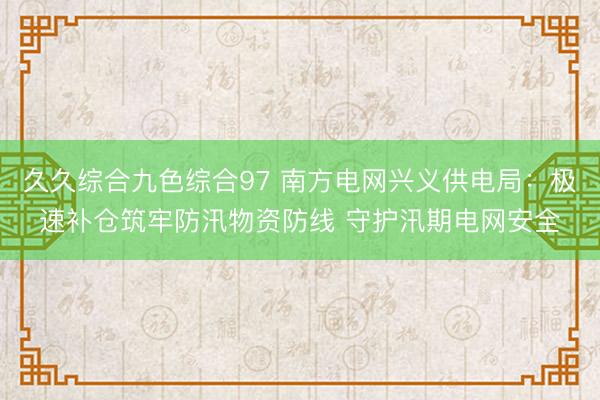 久久综合九色综合97 南方电网兴义供电局:极速补仓筑牢防汛物资防线 守护汛期电网安全