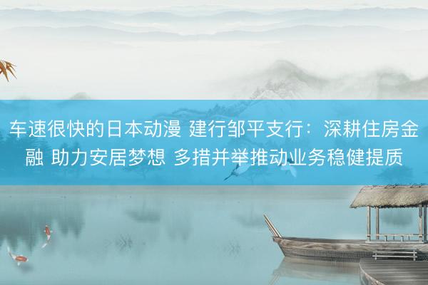车速很快的日本动漫 建行邹平支行：深耕住房金融 助力安居梦想 多措并举推动业务稳健提质