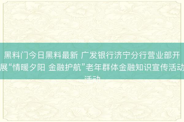 黑料门今日黑料最新 广发银行济宁分行营业部开展“情暖夕阳 金融护航”老年群体金融知识宣传活动