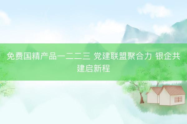免费国精产品一二二三 党建联盟聚合力 银企共建启新程