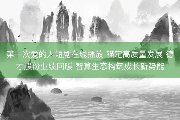 第一次爱的人短剧在线播放 锚定高质量发展 德才股份业绩回暖 智算生态构筑成长新势能