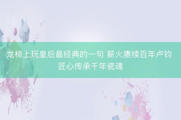 龙椅上玩皇后最经典的一句 薪火赓续百年卢钧 匠心传承千年瓷魂