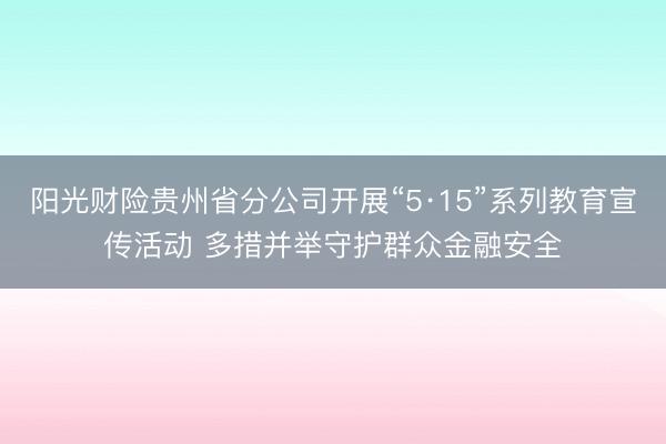 阳光财险贵州省分公司开展“5·15”系列教育宣传活动 多措并举守护群众金融安全